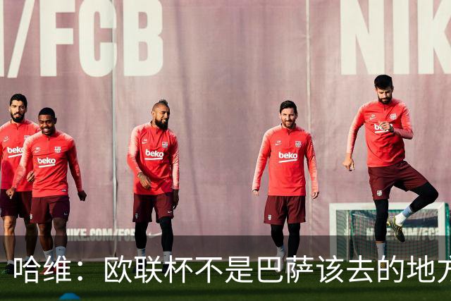 哈维：欧联杯不是巴萨该去的地方 但我们必须夺冠